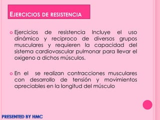 EJERCICIOS DE RESISTENCIA
 Ejercicios de resistencia Incluye el uso
dinámico y reciproco de diversos grupos
musculares y requieren la capacidad del
sistema cardiovascular pulmonar para llevar el
oxigeno a dichos músculos.
 En el se realizan contracciones musculares
con desarrollo de tensión y movimientos
apreciables en la longitud del músculo
 