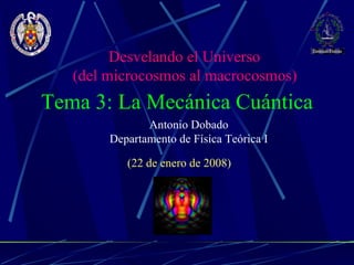 Antonio Dobado Departamento de Física Teórica I Tema 3: La Mecánica Cuántica (22 de enero de 2008) Desvelando el Universo (del microcosmos al macrocosmos)   