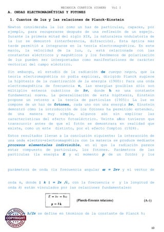 MECANICA CUANTICA (COHEN) Vol I
A. ONDAS ELECTROMAGNÉTICAS Y FOTONES
1. Cuantos de luz y las relaciones de Planck-Einstein
Newton consideraba la luz como un haz de partículas, capaces, por
ejemplo, para recuperarse después de una reflexión de un espejo.
Durante la primera mitad del siglo XIX, la naturaleza ondulatoria de
la luz se demostró (interferencia, difracción). Esta óptica más
tarde permitió a integrarse en la teoría electromagnética. En este
marco, la velocidad de la luz, c, está relacionada con las
constantes eléctricos y magnéticos y los fenómenos de polarización
de luz pueden ser interpretadas como manifestaciones de carácter
vectorial del campo eléctrico.
Sin embargo, el estudio de la radiación de cuerpo negro, que la
teoría electromagnética no podía explicar, dirigido Planck sugiere
la hipótesis de la cuantización de la energía (1900): Para una onda
electromagnética de frecuencia v, las energías posibles sólo son
múltiplos enteros cuánticos de hv, donde h es una constante
fundamental nueva. La generalización de esta hipótesis, Einstein
propone un retorno a la teoría de partículas (1905): La luz se
compone de un haz de fotones, cada uno con una energía hv. Einstein
demostró cómo la introducción de los fotones ha permitido entender,
de una manera muy simple, algunos aún sin explicar las
características del efecto fotoeléctrico. Veinte años tuvieron que
transcurrir antes de que el fotón se demostrara en realidad que
existe, como un ente distinto, por el efecto Compton (1924).
Estos resultados llevan a la conclusión siguiente: la interacción de
una onda electro-electromagnética con la materia se produce mediante
procesos elementales indivisible, en el que la radiación parece
estar compuesto de partículas, los fotones. Parámetros de las
partículas (la energía E y el momento p de un fotón) y los
parámetros de onda (la frecuencia angular � = 2πv y el vector de
onda k, donde | k | = 2π /λ, con la frecuencia v y la longitud de
onda λ) están vinculados por las relaciones fundamentales:
Donde = h/2π se define en términos de la constante de Planck h:
10
 