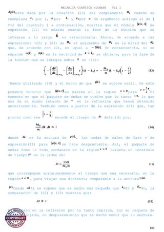 MECANICA CUANTICA (COHEN) Vol I
está dada por la ecuación (23) del complemento cuando se
reemplaza por 1, por y por Un argumento análogo al de §
C-2 del capítulo I a continuación, muestra que el módulo de
expresión (11) es máxima cuando la fase de la función que se
integran a lo largo es estacionaria. Ahora, de acuerdo a las
expresiones (22) y (23) de el argumento de es la mitad del
que, de acuerdo con (2), es igual a En consecuencia, si se
expande y en la vecindad de se obtiene, para la fase de
la función que se integra sobre en (11):
[hemos utilizado (10) y el hecho de que se supone real]. De esto
podemos deducir que es máxima en la región para El
momento en que el paquete de ondas se vuelve por lo tanto lo que
nos da el mismo retardo de en la reflexión que hemos obtenido
anteriormente. También vemos a partir de la expresión (13) que, tan
pronto como sea excede el tiempo de definido por:
donde es la anchura de , las ondas de salen de fase y de
expresión(11) para se hace despreciable. Así, el paquete de
ondas como un todo permanece en la región durante un intervalo
de tiempo de la orden de:
que corresponde aproximadamente al tiempo que sea necesario, en la
región , para viajar una distancia comparable a la anchura
Desde Ak se supone que es mucho más pequeña que K0 y Ko, la
comparación de (10) y (15) muestra que:
El retraso en la reflexión por lo tanto implica, por el paquete de
onda reflejada, un desplazamiento que es mucho menor que su anchura.
100
 