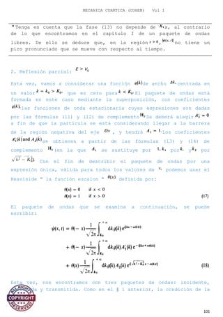 MECANICA CUANTICA (COHEN) Vol I
Tenga en cuenta que la fase (13) no depende de x, al contrario
de lo que encontramos en el capítulo I de un paquete de ondas
libres. De ello se deduce que, en la región , no tiene un
pico pronunciado que se mueve con respecto al tiempo.
2. Reflexión parcial:
Esta vez, vamos a considerar una función de ancho centrada en
un valor que es cero para El paquete de ondas está
formada en este caso mediante la superposición, con coeficientes
las funciones de onda estacionaria cuyas expresiones son dadas
por las fórmulas (11) y (12) de complemento Se deberá elegir
a fin de que la partícula se está considerando llegar a la barrera
de la región negativa del eje , y tendrá Los coeficientes
se obtienen a partir de las fórmulas (13) y (14) de
complemento (en la que se sustituye por por y por
Con el fin de describir el paquete de ondas por una
expresión única, válida para todos los valores de podemos usar el
Heaviside " la función escalon " definida por:
El paquete de ondas que se examina a continuación, se puede
escribir:
Esta vez, nos encontramos con tres paquetes de ondas: incidente,
reflejada y transmitida. Como en el § 1 anterior, la condición de la
101
 