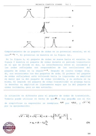 MECANICA CUANTICA (COHEN) Vol I
Comportamiento de un paquete de ondas en un potencial escalon, en el
caso ". El potencial se muestra en la figura (a).
En la figura b, el paquete de ondas se mueve hacia el escalon. La
figura C muestra el paquete de ondas durante el periodo transitorio
en el que se divide en dos. La interferencia entre el incidente y
las ondas reflejadas son responsables de las oscilaciones del
paquete de ondas en la región . Después de cierto tiempo (fig.
d), nos encontramos con dos paquetes de onda. El primero (el paquete
de ondas reflejadas) está volviendo hacia la izquierda; su amplitud
es menor que la del paquete de ondas incidente, y su anchura es la
misma. El segundo (el paquete de ondas transmitida) se propaga hacia
la derecha; su amplitud es ligeramente mayor que la del paquete de
ondas incidente, pero es más estrecho.
La situación es diferente para el paquete de ondas de transmisión.
Todavía puede utilizar el hecho de que es muy pequeña con el fin
de simplificar su expresión: se reemplaza por , y
por la aproximación:
103
 