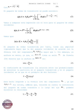 MECANICA CUANTICA (COHEN) Vol I
Con:
El paquete de ondas de transmisión se puede escribir:
Vamos a comparar esta expresión con el otro para el paquete de ondas
incidente:
Vemos que:
El paquete de ondas transmitida por tanto, tiene una amplitud
ligeramente mayor que la del paquete incidente: de acuerdo con la
fórmula (14) del complemento es mayor que 1. Sin embargo, su
anchura es menor, ya que, si tiene un ancho de fórmula
(24) muestra que la anchura de es:
El coeficiente de transmisión (la relación entre las probabilidades
de encontrar la partícula en el paquete transmitido y en el paquete
incidente) se ve que es el producto de dos factores:
Este hecho responde a la fórmula (16) del complemento , ya que
Por último, señalar que, teniendo en cuenta la contracción
del paquete de ondas transmite a lo largo del eje , podemos
encontrar su velocidad:
104
 