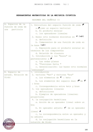 MECANICA CUANTICA (COHEN) Vol I
HERRAMIENTAS MATEMÁTICAS DE LA MECÁNICA CUÁNTICA
RESUMEN DEL CAPÍTULO II
A. Espacios de la
función de onda de
una partícula
1. Estructura del espacio función de onda
a. como un espacio vectorial
b. El producto escalar
c. los operadores lineales
2. Bases orto normales discretas en
a. definición
b. Componentes de una función de onda en
la base
c. Expresión para el producto escalar en
términos de los componentes
d. Relación de clausura
3. Introducción a las "bases" no
perteneciente a
a. Las ondas planas
b. "Funciones Delta "
c. Generalización: las bases orto normales
‘’continuas"
B. Espacio de
estado. Notación de
Dirác
1. introducción
2. vectores "Ket" y vectores "bra"
a. Los elementos de : kets
b. Los elementos del espacio dual de
: bras
c. Correspondencia entre kets y bras
3. los operadores lineales
a. definiciones
b. Ejemplos de operadores lineales:
proyectores
4. la conjugación hermitiana
a. Acción de un operador lineal sobre un
bra
b. El operador adjunto de un operador
lineal
c. La correspondencia entre un operador y
su adjunto
d. La conjugación hermitiana en la
notación de Dirác
109
 