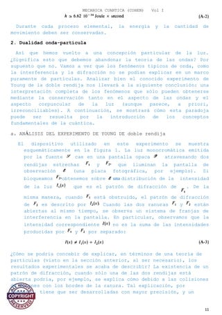 MECANICA CUANTICA (COHEN) Vol I
Durante cada proceso elemental, la energía y la cantidad de
movimiento deben ser conservadas.
2. Dualidad onda-partícula
Así que hemos vuelto a una concepción particular de la luz.
¿Significa esto que debemos abandonar la teoría de las ondas? Por
supuesto que no. Vamos a ver que los fenómenos típicos de onda, como
la interferencia y la difracción no se podían explicar en un marco
puramente de partículas. Analizar bien el conocido experimento de
Young de la doble rendija nos llevará a la siguiente conclusión: una
interpretación completa de los fenómenos que sólo pueden obtenerse
mediante la conservación tanto en el aspecto de las ondas y el
aspecto corpuscular de la luz (aunque parece, a priori,
irreconciliables). A continuación, se mostrará cómo esta paradoja
puede ser resuelta por la introducción de los conceptos
fundamentales de la cuántica.
a. ANÁLISIS DEL EXPERIMENTO DE YOUNG DE doble rendija
El dispositivo utilizado en este experimento se muestra
esquemáticamente en la figura 1. La luz monocromática emitida
por la fuente cae en una pantalla opaca atravesando dos
rendijas estrechas y que iluminan la pantalla de
observación (una placa fotográfica, por ejemplo). Si
bloqueamos obtenemos sobre una distribución de la intensidad
de la luz que es el patrón de difracción de . De la
misma manera, cuando está obstruido, el patrón de difracción
de es descrito por Cuando las dos ranuras y están
abiertas al mismo tiempo, se observa un sistema de franjas de
interferencia en la pantalla. En particular, observamos que la
intensidad correspondiente no es la suma de las intensidades
producidas por y por separado:
¿Cómo se podría concebir de explicar, en términos de una teoría de
partículas (visto en la sección anterior, al ser necesario), los
resultados experimentales se acaba de describir? La existencia de un
patrón de difracción, cuando sólo una de las dos rendijas está
abierta podría, por ejemplo, se explica cómo debido a las colisiones
de fotones con los bordes de la ranura. Tal explicación, por
supuesto, tiene que ser desarrolladas con mayor precisión, y un
11
 