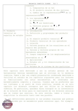 MECANICA CUANTICA (COHEN) Vol I
clausura
c. Componentes de un ket
d. El producto escalar de dos vectores
e. Cambio de la representación de la
representación
2. Los operadores y
a. definición
b. y son hermitiana
c. Vectores propios de y
d. y son observables
F. Producto
tensorial en
espacios de estados
1. introducción
2. Definición y propiedades del producto
tensor
a. El espacio producto tensorial
b. Producto tensorial de los operadores
c. notación
3. Valores propios de las ecuaciones en el
espacio del producto
a. Valores y vectores propios de los
operadores extendidos
b. Juegos completos de los desplazamientos
observables en el
4. Aplicaciones
a. Estados uni y tri dimensionales de las
partículas
b. Estados de un sistema de dos partículas
Este capítulo está destinado a ser un estudio general de las
herramientas básicas matemáticas que se utilizan en la mecánica
cuántica. Vamos a dar una simple presentación condensada destinada a
facilitar el estudio de los capítulos siguientes para los lectores
no familiarizados con estas herramientas. No intentamos ser
matemáticamente completa y rigurosa. Creemos que es preferible que
nos limitemos a un punto de vista práctico, uniendo en un solo
capítulo los diversos conceptos que son útiles en la mecánica
cuántica. En particular, queremos hacer hincapié en la conveniencia
de la notación de Dirac para la realización de los diversos cálculos
que se tienen que realizar. En este sentido, vamos a tratar de
simplificar la discusión tanto como sea posible.
Ni las definiciones generales ni las pruebas rigurosas que podrían
ser requeridos por un matemático podrá encontrar aquí. Por ejemplo,
111
 