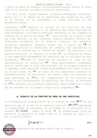 MECANICA CUANTICA (COHEN) Vol I
a veces se habla de espacios infinito-dimensionales contra la razón
como si no tuvieran un número finito de dimensiones.
Por otra parte, muchos términos (cuadrado-integrables funciones,
bases, etc ..) se emplea con un significado que, aunque de uso común
en la física, no es exactamente el mismo utilizado en las
matemáticas puras.
Comenzamos en mediante el estudio de las funciones de onda
introducidas en el capítulo I. Se demuestra que estas funciones de
onda pertenecen a un espacio vectorial abstracto, lo que llamamos el
"espacio de la función de onda, ’’. Este estudio se llevará a cabo
con todo detalle, ya que introduce algunos conceptos básicos del
formalismo matemático de la mecánica cuántica: Los productos
escalares, operadores lineales, bases, etc. A partir de se
deberá desarrollar un formalismo más general, que caracteriza el
estado de un sistema por un "vector de estado" que pertenece a un
espacio vectorial: el "espacio de estado . La notación de Dirac,
lo que simplifica enormemente los cálculos; que se introduce en este
formalismo. Tiene la intención de estudiar la idea de una
representación. La lectura de está especialmente recomendado
para el lector que no esté familiarizado con la diagonalización de
un operador: esta operación estará constantemente útil para nosotros
en lo que sigue. En se trata de dos importantes ejemplos de
representaciones. En particular, se muestra cómo las funciones de
onda estudiados en son los "componentes" de los vectores de
estado en una representación en particular. Por último, se introduce
en el concepto de un producto tensorial. Este concepto se ilustra
más en concreto con un ejemplo simple en el complemento
A. ESPACIO DE LA FUNCIÓN DE ONDA DE UNA PARTICULA
La interpretación probabilística de la función de onda de una
partícula que se le dio en el capítulo anterior: representa
la probabilidad de encontrar, en el tiempo t, la partícula en un
volumen sobre el punto La probabilidad total de
encontrar la partícula en algún lugar en el espacio es igual a 1,
por lo que se tienen:
Donde la integración se extiende sobre todo el espacio.
112
 