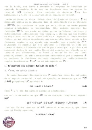 MECANICA CUANTICA (COHEN) Vol I
Por lo tanto, nos lleva a estudiar el conjunto de funciones de
cuadrado integrable. Estas son las funciones para las cuales la
integral converge. Este conjunto se denomina por los
matemáticos y tiene la estructura de un espacio de Hilbert.
Desde el punto de vista físico, está claro que el conjunto es
demasiado amplia en su alcance: dado el significado que se atribuye
a las funciones de onda que se utilizan realmente poseen
ciertas propiedades de regularidad. Sólo podemos mantener las
funciones , que están en todas partes definidas, continuas y
diferenciables infinitamente (por ejemplo, a afirmar que una función
es muy discontinua en un punto dado en el espacio no tiene sentido
físico, ya que ningún experimento que nos permite tener acceso a los
fenómenos reales a una escala muy pequeña, por ejemplo de
m).También es posible que nos limitamos a funciones de onda que
tienen un dominio limitado (lo que da por cierto que la partícula se
encuentra dentro de una región finita del espacio, por ejemplo en el
interior del laboratorio) no vamos a tratar de dar una lista
precisa, general de estas condiciones adicionales: Que llamaremos
el conjunto de funciones de onda compuesta por suficientemente
regular funciones de ( es un sub espacio de ).
1. Estructura del espacio función de onda
a. COMO UN VECTOR ESPACIO
Se puede demostrar fácilmente que satisface todos los criterios
de un espacio vectorial. A modo de ejemplo, se demuestra que si
y pertenecen a .Entonces *:
Donde y son dos números complejos arbitrarios.
Con el fin de demostrar que es de cuadrado integrable, ampliar
Los dos últimos términos de tienen el mismo módulo, que tiene
como un límite superior:
113
 