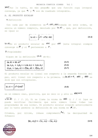 MECANICA CUANTICA (COHEN) Vol I
Por lo tanto, es más pequeño que una función cuya integral
converge, ya que y son de cuadrado integrable.
b. EL PRODUCTO ESCALAR
Definición
Con cada par de elementos de y tomada en este orden, se
asocia un número complejo, denotado por , que, por definición,
es igual a:
Es el producto escalar de por [esta integral siempre
converge si y si pertenecen a .
Propiedades
Siguen de la definición (A-4):
El producto escalar es lineal con respecto a la segunda función del
par, anti lineal con respecto a la primera. Si , y se
dice que son ortogonales.
es un número real, positivo, que es cero si y sólo si
( / { jf, $) se llama la norma de (i / / r) [que se
puede verificar fácilmente que este número tiene todas las
propiedades de una norma]. El producto escalar elegido anteriormente
por lo tanto permite la definición de una norma en 3F.
Citemos, por último, (véase complemento ) La desigualdad de
Schwarz:
114
 