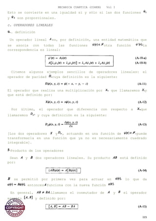 MECANICA CUANTICA (COHEN) Vol I
Esto se convierte en una igualdad si y sólo si las dos funciones
y son proporcionales.
c. OPERADORES LINEALES
. definición
Un operador lineal es, por definición, una entidad matemática que
se asocia con todas las funciones otra función la
correspondencia es lineal:
Citemos algunos ejemplos sencillos de operadores lineales: el
operador de paridad cuya definición es la siguiente:
El operador que realiza una multiplicación por que llamaremos y
que está definido por:
Por último, el operador que diferencia con respecto a que
llamaremos y cuya definición es la siguiente:
[Los dos operadores y , actuando en una función de puede
transformarla en una función que ya no es necesariamente cuadrado
integrable].
Producto de los operadores
Sean y dos operadores lineales. Su producto está definido
por:
se permitió por primera vez para actuar en lo que da
entonces funciona con la nueva función
En general, Llamamos el conmutador de y el operador
escrito y definido por:
115
 