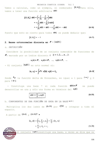 MECANICA CUANTICA (COHEN) Vol I
Vamos a calcular, como un ejemplo, el conmutador Para ello,
vamos a tener una función arbitraria
Puesto que esto es cierto para todos se puede deducir que:
2. Bases ortonormales discreta en
a. DEFINICIÓN
Considere la posibilidad de un conjunto numerable de funciones de
marcado por un índice discreto
- El conjunto es orto normal si:
Donde la función delta de Kronecker, es igual a 1 para y 0
para
- Constituye una base * si cada función se puede
desarrollar en una y sólo una forma en términos del
b. COMPONENTES DE UNA FUNCIÓN DE ONDA EN LA BASE
Multiplica los dos lados de por e integrar a todo el
espacio.
A partir de y *
* Cuando el conjunto constituye una base, a veces se dice que es
116
 