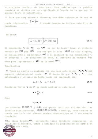 MECANICA CUANTICA (COHEN) Vol I
un conjunto completo de funciones. Cabe señalar que la palabra
completa se utiliza con un significado diferente de la que por lo
general tiene en matemáticas.
** Para que completamente rigurosa, uno debe asegurarse de que se
puede intercambiar Sistemáticamente se ignoran este tipo de
problemas.
Es decir:
El componente de en es por lo tanto, igual al producto
escalar de por Una vez que la base ha sido elegido,
es equivalente a especificar o el conjunto de sus componentes
on respecto a las funciones de base. El conjunto de números se
dice para representar a en la base .
Comentarios:
Tenga en cuenta la analogía con una base orto normal del
espacio tridimensional común, El hecho de que y , son
ortogonales y unitario de hecho puede ser expresado por:
Cualquier vector de se puede ampliar en esta base:
Con:
Las fórmulas y así generalizar, por así decirlo, las
fórmulas bien conocidas, Sin embargo, debe tenerse en
cuenta que la , son números reales, mientras que el son números
complejos.
La misma función , obviamente tiene distintos componentes, en
dos bases diferentes. Vamos a estudiar el problema de un cambio en
la forma más tarde.
117
 
