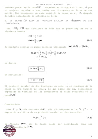 MECANICA CUANTICA (COHEN) Vol I
También puede, en la base , representan un operador lineal por
un conjunto de números que pueden ser dispuestos en forma de una
matriz. Nos ocuparemos de esta cuestión de nuevo en el después
de haber introducido la notación de Dirac.
c. LA EXPRESIÓN PARA EL PRODUCTO ESCALAR EN TÉRMINOS DE LOS
COMPONENTES
Sea ( y dos funciones de onda que se puede ampliar de la
siguiente manera:
Su producto escalar se puede calcular utilizando y :
es decir:
En particular:
El producto escalar de dos funciones de onda (o el cuadrado de la
norma de una función de onda), lo que puede ser muy simplemente
expresada en términos de los componentes de estas funciones en la
base .
Comentarios:
Sean y dos vectores de , con los componentes de y . La
expresión analítica de su producto escalar es bien conocida:
La Fórmula por lo tanto puede ser considerada como una
generalización de .
118
 