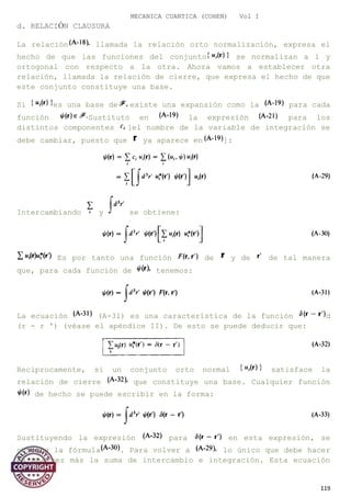 MECANICA CUANTICA (COHEN) Vol I
d. RELACIÓN CLAUSURA
La relación llamada la relación orto normalización, expresa el
hecho de que las funciones del conjunto se normalizan a 1 y
ortogonal con respecto a la otra. Ahora vamos a establecer otra
relación, llamada la relación de cierre, que expresa el hecho de que
este conjunto constituye una base.
Si es una base de existe una expansión como la para cada
función Sustituto en la expresión para los
distintos componentes [el nombre de la variable de integración se
debe cambiar, puesto que ya aparece en ]:
Intercambiando y se obtiene:
Es por tanto una función de y de de tal manera
que, para cada función de tenemos:
La ecuación (A-31) es una característica de la función d
(r - r ') (véase el apéndice II). De esto se puede deducir que:
Recíprocamente, si un conjunto orto normal satisface la
relación de cierre que constituye una base. Cualquier función
de hecho se puede escribir en la forma:
Sustituyendo la expresión para en esta expresión, se
obtiene la fórmula . Para volver a lo único que debe hacer
es una vez más la suma de intercambio e integración. Esta ecuación
119
 