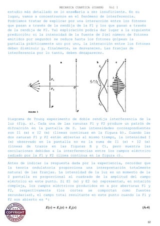 MECANICA CUANTICA (COHEN) Vol I
estudio más detallado se lo enseñaría a ser insuficiente. En su
lugar, vamos a concentrarnos en el fenómeno de interferencia.
Podríamos tratar de explicar por una interacción entre los fotones
que pasan a través de la rendija de la F1 y los que pasan a través
de la rendija de F2. Tal explicación podría dar lugar a la siguiente
predicción: si la intensidad de la fuente de S(el número de fotones
emitidos por segundo) se reduce hasta los fotones golpean la
pantalla prácticamente uno por uno, la interacción entre los fotones
deben disminuir y, finalmente, se desvanecen. Las franjas de
interferencia por lo tanto, deben desaparecer.
Diagrama de Young experimento de doble rendija interferencia de la
luz (fig. a). Cada una de las ranuras F1 y F2 produce un patrón de
difracción en la pantalla de S. Las intensidades correspondientes
son I1 (x) e I2 (x) (líneas continuas en la figura b). Cuando las
dos ranuras F1 y F2 están abiertas al mismo tiempo, la intensidad I
(x) observado en la pantalla no es la suma de I1 (x) + I2 (x)
(líneas de trazos en las figuras B y C), pero muestra las
oscilaciones debidas a la interferencias entre los campos eléctrico
radiado por la F1 y F2 (línea continua en la figura c).
Antes de indicar la respuesta dada por la experiencia, recordar que
la teoría ondulatoria proporciona una interpretación totalmente
natural de las franjas. La intensidad de la luz en un momento de la
S pantalla es proporcional al cuadrado de la amplitud del campo
eléctrico en este punto. Si E1 (x) y E2 (x) representan, en notación
compleja, los campos eléctricos producidos en x por aberturas F1 y
F2, respectivamente (los cortes se comportan como fuentes
secundarias), el campo total resultante en este punto cuando la F1 y
F2 son abierto es *:
12
 