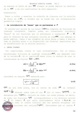 MECANICA CUANTICA (COHEN) Vol I
se expresa el hecho de que siempre se puede ampliar en términos
de la y da los coeficientes de esta expansión.
Comentarios:
Vamos a volver a examinar la relación de clausura con la notación
de Dirac en él , y veremos que se puede dar una interpretación
geométrica simple.
3. La introducción de "bases" que no pertenecen a
El estudió por encima de las bases se componen de funciones de
cuadrado integrable. También puede ser conveniente introducir
"bases" de las funciones que no pertenecen a cualquiera o
pero en términos de que cualquier función de onda , sin embargo se
puede ampliar. Vamos a dar ejemplos de estas bases y vamos a mostrar
cómo es posible poner a su disposición las fórmulas importantes que
se establecieron en la sección anterior.
a. ONDAS PLANAS
Por simplicidad, tratar el caso unidimensional. Por lo tanto,
estudiaremos funciones de cuadrado integrable , que dependen sólo
de la variable . En el capítulo hemos visto la ventaja de usar la
transformada de Fourier de :
Considere la función definida por:
es una onda plana, con el vector de onda La integral
diverge sobre todo el eje Por lo tanto . Se
designará por el conjunto de todas las ondas planas, es decir,
de todas las funciones correspondientes a los diversos valores
de El número que varía continuamente entre y , se
considera como un índice continuo que nos permite etiquetar las
diversas funciones del conjunto . [Recordemos que el índice
120
 