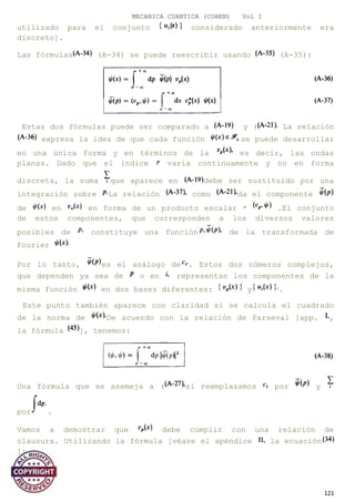 MECANICA CUANTICA (COHEN) Vol I
utilizado para el conjunto considerado anteriormente era
discreto].
Las fórmulas (A-34) se puede reescribir usando (A-35):
Estas dos fórmulas puede ser comparado a y ( La relación
expresa la idea de que cada función se puede desarrollar
en una única forma y en términos de la es decir, las ondas
planas. Dado que el índice varía continuamente y no en forma
discreta, la suma que aparece en debe ser sustituido por una
integración sobre La relación como da el componente
de en en forma de un producto escalar * .El conjunto
de estos componentes, que corresponden a los diversos valores
posibles de constituye una función de la transformada de
Fourier
Por lo tanto, es el análogo de . Estos dos números complejos,
que dependen ya sea de o en representan los componentes de la
misma función en dos bases diferentes: y .
Este punto también aparece con claridad si se calcula el cuadrado
de la norma de De acuerdo con la relación de Parseval [app. ,
la fórmula ], tenemos:
Una fórmula que se asemeja a ( si reemplazamos por y
por .
Vamos a demostrar que debe cumplir con una relación de
clausura. Utilizando la fórmula [véase el apéndice la ecuación
]:
121
 
