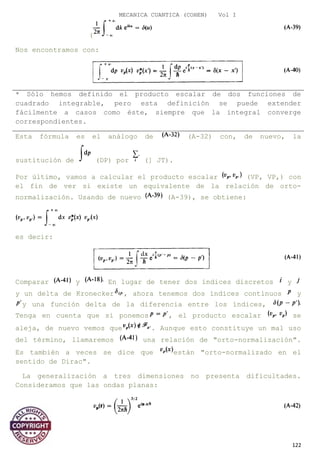 MECANICA CUANTICA (COHEN) Vol I
(
Nos encontramos con:
* Sólo hemos definido el producto escalar de dos funciones de
cuadrado integrable, pero esta definición se puede extender
fácilmente a casos como éste, siempre que la integral converge
correspondientes.
Esta fórmula es el análogo de (A-32) con, de nuevo, la
sustitución de (DP) por (] JT).
Por último, vamos a calcular el producto escalar (VP, VP,) con
el fin de ver si existe un equivalente de la relación de orto-
normalización. Usando de nuevo (A-39), se obtiene:
es decir:
Comparar y En lugar de tener dos índices discretos y
y un delta de Kronecker , ahora tenemos dos índices continuos y
y una función delta de la diferencia entre los índices,
Tenga en cuenta que si ponemos , el producto escalar se
aleja, de nuevo vemos que . Aunque esto constituye un mal uso
del término, llamaremos una relación de "orto-normalización".
Es también a veces se dice que están "orto-normalizado en el
sentido de Dirac".
La generalización a tres dimensiones no presenta dificultades.
Consideramos que las ondas planas:
122
 