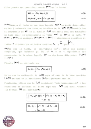 MECANICA CUANTICA (COHEN) Vol I
Ellos pueden ser reescrito, usando en la forma:
Expresa el hecho de que cada función se puede desarrollar
en una y solamente una forma en términos de la muestra que
el componente de en la función (se trata aquí con funciones
de base real) es precisamente el valor de en el punto
y son análogos y : simplemente sustituir el
índice discreta por el índice continuo y por .
Es por lo tanto, el equivalente de : estos dos números
complejos, que dependen ya sea en o en representan los
componentes de la misma función en dos bases diferentes:
Y
Fórmula se convierte en:
Se ve que la aplicación de para el caso de la base continua
resulta en la definición del producto escalar.
Finalmente, nótese que la satisfacen "orto-normalización" y las
relaciones de clausura del mismo tipo que Así pues, tenemos
[la fórmula del apéndice ]:
124
 