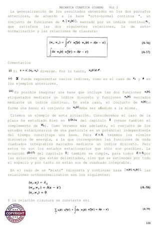 MECANICA CUANTICA (COHEN) Vol I
La generalización de los resultados obtenidos en los dos párrafos
anteriores, de acuerdo a la base "orto-normal continua ", un
conjunto de funciones de marcado por un índice contìnuo ,
que satisface las dos siguientes relaciones, la de orto-
normalización y las relaciones de clausura:
Comentarios
Si diverge. Por lo tanto,
Puede representar varios índices, como es el caso de y en
los ejemplos anteriores.
Es posible imaginar una base que incluye las dos funciones
etiquetados mediante un índice discreto y funciones marcados
mediante un índice continuo. En este caso, el conjunto de no
forma una base; el conjunto de debe ser añadido a la misma.
Citemos un ejemplo de esta situación. Consideremos el caso de la
plaza ha estudiado bien en del capítulo (véase también el
complemento de ). Como veremos más adelante, el conjunto de los
estados estacionarios de una partícula en un potencial independiente
del tiempo constituye una base. Para tenemos los niveles
discretos de energía, a la que corresponden las funciones de onda
cuadrados integrables marcados mediante un índice discreto. Pero
estos no son los estados estacionarios que sólo son posibles. La
ecuación del capítulo I también se cumple, para todos por
las soluciones que están delimitadas, sino que se extienden por todo
el espacio y por tanto no están son de cuadrado integrable.
En el caso de un "mixto" (discreta y continua) base las
relaciones orthonormalization son los siguientes:
Y la relación clausura se convierte en:
126
 