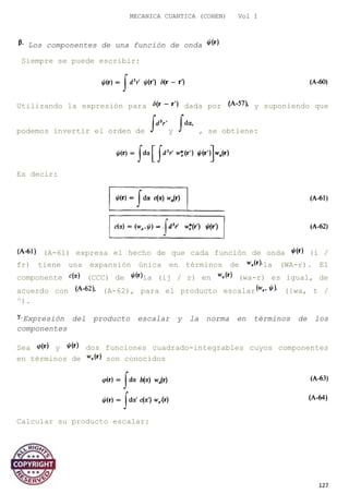MECANICA CUANTICA (COHEN) Vol I
Los componentes de una función de onda
Siempre se puede escribir:
Utilizando la expresión para dada por y suponiendo que
podemos invertir el orden de y , se obtiene:
Es decir:
(A-61) expresa el hecho de que cada función de onda (i /
fr) tiene una expansión única en términos de la (WA-r). El
componente (CCC) de la (ij / r) en (wa-r) es igual, de
acuerdo con (A-62), para el producto escalar ({wa, t /
^).
Expresión del producto escalar y la norma en términos de los
componentes
Sea y dos funciones cuadrado-integrables cuyos componentes
en términos de son conocidos
Calcular su producto escalar:
127
 