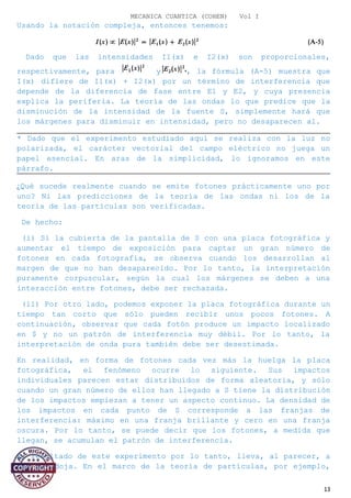 MECANICA CUANTICA (COHEN) Vol I
Usando la notación compleja, entonces tenemos:
Dado que las intensidades I1(x) e I2(x) son proporcionales,
respectivamente, para y , la fórmula (A-5) muestra que
I(x) difiere de I1(x) + I2(x) por un término de interferencia que
depende de la diferencia de fase entre E1 y E2, y cuya presencia
explica la periferia. La teoría de las ondas lo que predice que la
disminución de la intensidad de la fuente S, simplemente hará que
los márgenes para disminuir en intensidad, pero no desaparecen al.
* Dado que el experimento estudiado aquí se realiza con la luz no
polarizada, el carácter vectorial del campo eléctrico no juega un
papel esencial. En aras de la simplicidad, lo ignoramos en este
párrafo.
¿Qué sucede realmente cuando se emite fotones prácticamente uno por
uno? Ni las predicciones de la teoría de las ondas ni los de la
teoría de las partículas son verificadas.
De hecho:
(i) Si la cubierta de la pantalla de S con una placa fotográfica y
aumentar el tiempo de exposición para captar un gran número de
fotones en cada fotografía, se observa cuando los desarrollan al
margen de que no han desaparecido. Por lo tanto, la interpretación
puramente corpuscular, según la cual los márgenes se deben a una
interacción entre fotones, debe ser rechazada.
(ii) Por otro lado, podemos exponer la placa fotográfica durante un
tiempo tan corto que sólo pueden recibir unos pocos fotones. A
continuación, observar que cada fotón produce un impacto localizado
en $ y no un patrón de interferencia muy débil. Por lo tanto, la
interpretación de onda pura también debe ser desestimada.
En realidad, en forma de fotones cada vez más la huelga la placa
fotográfica, el fenómeno ocurre lo siguiente. Sus impactos
individuales parecen estar distribuidos de forma aleatoria, y sólo
cuando un gran número de ellos han llegado a S tiene la distribución
de los impactos empiezan a tener un aspecto continuo. La densidad de
los impactos en cada punto de S corresponde a las franjas de
interferencia: máximo en una franja brillante y cero en una franja
oscura. Por lo tanto, se puede decir que los fotones, a medida que
llegan, se acumulan el patrón de interferencia.
El resultado de este experimento por lo tanto, lleva, al parecer, a
una paradoja. En el marco de la teoría de partículas, por ejemplo,
13
 