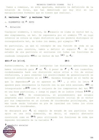 MECANICA CUANTICA (COHEN) Vol I
Vamos a comenzar, en este apartado, mediante la definición de la
notación de Dirac, que han demostrado ser muy útil en las
manipulaciones formales que se tienen que realizar.
2. vectores "Ket" y vectores "bra"
a. ELEMENTOS DE KETS
. Notación
Cualquier elemento, o vector, de espacio se llama un vector ket o,
más simplemente, un ket. Se representa por el símbolo en cuyo
interior se coloca un signo distintivo que nos permite distinguir el
correspondiente ket, de todos los demás, por ejemplo:
En particular, ya que el concepto de una función de onda es ya
familiar para nosotros, vamos a definir el espacio de los
estados de una partícula al asociarse con todas las funciones de
cuadrado integrable en un vector de ket de :
Posteriormente, se deberá incorporar las distintas operaciones que
hemos introducido para en . A pesar de y son isomorfos,
cuidadosamente hará una distinción entre ellos a fin de evitar
confusiones, y para reservar las posibilidades de generalización se
mencionó anteriormente en el . Hacemos hincapié en el hecho de
que la dependence ya no aparece en , y sólo la letra
aparece para recordarnos la función con la que está asociado. se
interpretarán en como el conjunto de los componentes del ket
en una base particular, r juega el papel de un índice [véase y
la tabla ]. En consecuencia, el procedimiento que estamos
adoptando aquí consiste en la caracterización inicial de un vector
por sus componentes en un sistema de coordenadas privilegiado, que
más tarde serán tratados en pie de igualdad con todos los otros
sistemas de coordenadas.
Se designará por el espacio de estado de una partícula (sin
spin) en una sola dimensión, es decir, el espacio abstracto
construido como en pero utilizando las funciones de onda que
dependen únicamente de la variable .
producto escalar
131
 