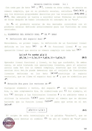 MECANICA CUANTICA (COHEN) Vol I
Con cada par de kets y , tomada en este orden, se asocia un
número complejo, que es su producto escalar, satisface y
que los diversos propiedades descritas por las ecuaciones y
. Más adelante se vuelva a escribir estas fórmulas en notación
de Dirac después de haber introducido el concepto de un "bra".
En el producto escalar de dos mercados coincidirá con el
producto escalar definido anteriormente para las funciones de onda
asociadas.
b. ELEMENTOS DEL ESPACIO DUAL DE BRAS
Definición del espacio dual
Recordemos, en primer lugar, la definición de un funcional lineal
definida en los kets de Un funcional lineal es una
operación lineal que asocia un número complejo con cada ket
Operador lineal funcional y lineal, no hay que confundir. En ambos
casos, se está tratando con operaciones lineales, pero el anterior
asocia cada ket con un número complejo, mientras que los últimos
asocian otro ket.Se puede demostrar que el conjunto de funcionales
lineales definidas en los kets constituye un espacio
vectorial, que se llama el espacio dual de y que se simboliza por
Notación Bra para los vectores de
Cualquier elemento o vector, del espacio se llama un vector
bra, o, más simplemente bra. Es simbolizada por Por ejemplo, el
bra designa a las funcionales lineales y en adelante vamos a
utilizar la notación para indicar el número que se obtiene
haciendo que la función lineal para que actúe en el ket
El origen de esta terminología es la palabra "bracket", que se
utiliza para denotar el símbolo De ahí el nombre de "bra" para
132
 