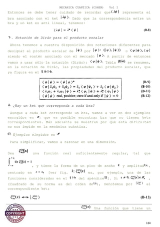 MECANICA CUANTICA (COHEN) Vol I
Entonces se debe tener cuidado de recordar que representa el
bra asociado con el ket Dado que la correspondencia entre un
bra y un ket es anti lineal, tenemos:
. Notación de Dirác para el producto escalar
Ahora tenemos a nuestra disposición dos notaciones diferentes para
designar el producto escalar de por o
siendo el sostén asociado con el mercado A partir de entonces
vamos a usar sólo la notación (Dirác): Tabla se resumen,
en la notación de Dirác, las propiedades del producto escalar, que
ya figura en el
¿Hay un ket que corresponda a cada bra?
Aunque a cada ket corresponde un bra, vamos a ver en dos ejemplos
escogidos en que es posible encontrar bra que no tienen kets
correspondientes. Más adelante se muestran por qué esta dificultad
no nos impide en la mecánica cuántica.
Ejemplos elegidos en
Para simplificar, vamos a razonar en una dimensión.
Sea una función real suficientemente regular, tal que
, y tiene la forma de un pico de ancho y amplitud ,
centrado en [ver fig. es, por ejemplo, una de las
funciones consideradas en el del apéndice ]. Si ,
(cuadrado de su norma es del orden de ), Denotemos por el
correspondiente ket:
Una función que tiene un
134
 