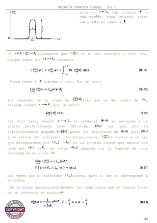 MECANICA CUANTICA (COHEN) Vol I
pico en (de anchura y
amplitud ), cuya integral entre
y o es igual a
Si Supongamos que es el ket asociada a este bra,
porque todos los tenemos:
Ahora vamos a tienden a cero. Por un lado:
[el cuadrado de la norma de {x), que es del orden de ,
diverge cuando , por lo tanto:
Por otro lado, cuando la integral se aproxima a un
límite perfectamente bien definida, [ya que, por lo
suficientemente pequeño puede ser sustituido en (por
y se retira del integral]. En consecuencia, se acerca a un bra
que designaremos por es la función lineal que asocia con
cada ket de , el valor asumida por la función de onda
asociada en el punto
Así vemos que el sujetador existe, pero el ket no corresponde a
la misma.
De la misma manera,consideremos una onda plana que se trunca fuera
de un intervalo de anchura
135
 