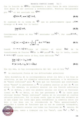 MECANICA CUANTICA (COHEN) Vol I
Con la función de va rápidamente a cero fuera de este intervalo
(sin dejar de ser continua y diferenciable). Nosotros designaremos
por el ket asociado con
El cuadrado de la norma de que es prácticamente igual a
diverge si Por lo tanto:
Consideremos ahora el bra asociados con . Por cada ,
tenemos:
Cuando tiene un límite: el valor de la
transformada de Fourier de la para . Por lo tanto, cuando
tiende hacia un bra, bien definido
Una vez más, no hay correspondencia del ket con el bra
la resolución física de las dificultades anteriores
Esta disimetría de la correspondencia entre los kets y los bras se
relaciona, ya que los ejemplos anteriores muestran, a la existencia
de "bases continuas" para Dado que las funciones que constituyen
estas "bases" no pertenecen a no podemos asociar un ket de con
ellos. Sin embargo, su producto escalar con una función arbitraria
de se define, y esto nos permite asociar con ellos un funcional
lineal en es decir, un bra que pertenece a La razón para
utilizar dichas "bases continuas" radica en su utilidad en ciertos
cálculos prácticos. Por la misma razón (que se hará más evidente en
lo que sigue) nos lleva aquí para restablecer la simetría entre los
kets y los bras con la introducción de "kets generalizados",
definidos a través de funciones que no son de cuadrado integrable,
pero cuyo producto escalar con todas las funciones de existe. En
lo que sigue, vamos a trabajar con los "kets", como o (,
136
 