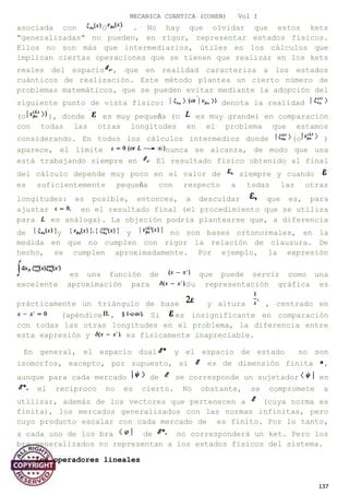MECANICA CUANTICA (COHEN) Vol I
asociada con O . No hay que olvidar que estos kets
"generalizadas" no pueden, en rigor, representar estados físicos.
Ellos no son más que intermediarios, útiles en los cálculos que
implican ciertas operaciones que se tienen que realizar en los kets
reales del espacio , que en realidad caracteriza a los estados
cuánticos de realización. Este método plantea un cierto número de
problemas matemáticos, que se pueden evitar mediante la adopción del
siguiente punto de vista físico: denota la realidad
(o ), donde es muy pequeña (o es muy grande) en comparación
con todas las otras longitudes en el problema que estamos
considerando. En todos los cálculos intermedios donde (o )
aparece, el límite nunca se alcanza, de modo que una
está trabajando siempre en El resultado físico obtenido al final
del cálculo depende muy poco en el valor de siempre y cuando
es suficientemente pequeña con respecto a todas las otras
longitudes: es posible, entonces, a descuidar que es, para
ajustar en el resultado final (el procedimiento que se utiliza
para es análoga). La objeción podría plantearse que, a diferencia
de y y no son bases ortonormales, en la
medida en que no cumplen con rigor la relación de clausura. De
hecho, se cumplen aproximadamente. Por ejemplo, la expresión
es una función de que puede servir como una
excelente aproximación para Su representación gráfica es
prácticamente un triángulo de base y altura , centrado en
(apéndice , Si es insignificante en comparación
con todas las otras longitudes en el problema, la diferencia entre
esta expresión y es físicamente inapreciable.
En general, el espacio dual y el espacio de estado no son
isomorfos, excepto, por supuesto, si es de dimensión finita *,
aunque para cada mercado de se corresponde un sujetador en
el recíproco no es cierto. No obstante, se compromete a
utilizar, además de los vectores que pertenecen a (cuya norma es
finita), los mercados generalizados con las normas infinitas, pero
cuyo producto escalar con cada mercado de es finito. Por lo tanto,
a cada uno de los bra de no corresponderá un ket. Pero los
bra generalizados no representan a los estados físicos del sistema.
3. los operadores lineales
137
 
