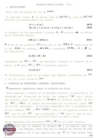 MECANICA CUANTICA (COHEN) Vol I
a. DEFINICIONES
Estos son los mismos que los de
Un operador lineal se asocia cada ket con otro ket
entonces la correspondencia es lineal:
El producto de dos operadores lineales y escrito se define
de la siguiente manera:
Actúa en los primeros para dar el ket luego actúa en
el ket En general, El conmutador de y es,
por definición:
Supongamos que y dos mercados. Llamamos al elemento de la
matriz de entre y el producto escalar:
En consecuencia, este es un número que depende linealmente de
(| si />) y anti lineal en
b. EJEMPLOS DE OPERADORES LINEALES: PROYECTORES
Comentario importante sobre la notación de Dirac
Hemos empezado a sentir, en el párrafo anterior, la sencillez y la
comodidad del formalismo de Dirac. Por ejemplo, (<q>) indica
una función lineal (un bra), y el producto escalar de dos
ket y . El número de asociados por la función lineal
con un ket arbitrario se escribe simplemente por la yuxtaposición
de los símbolos y . Este es el producto escalar de
por el ket que corresponde a (por lo que es útil
tener una correspondencia uno-a-uno entre los kets y bras).
Ahora supongamos que escribimos y en el orden inverso:
138
* Es cierto que el espacio de Hilbert y su espacio dual son
isomorfos, sin embargo, hemos dado por el espacio de función de onda
un subespacio de lo que explica por qué es "más grande "que
 