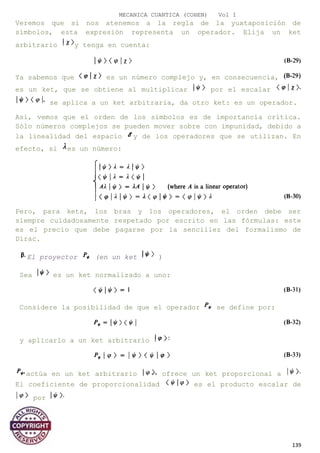 MECANICA CUANTICA (COHEN) Vol I
Veremos que si nos atenemos a la regla de la yuxtaposición de
símbolos, esta expresión representa un operador. Elija un ket
arbitrario y tenga en cuenta:
Ya sabemos que es un número complejo y, en consecuencia,
es un ket, que se obtiene al multiplicar por el escalar
se aplica a un ket arbitraria, da otro ket: es un operador.
Así, vemos que el orden de los símbolos es de importancia crítica.
Sólo números complejos se pueden mover sobre con impunidad, debido a
la linealidad del espacio y de los operadores que se utilizan. En
efecto, si es un número:
Pero, para kets, los bras y los operadores, el orden debe ser
siempre cuidadosamente respetado por escrito en las fórmulas: este
es el precio que debe pagarse por la sencillez del formalismo de
Dirac.
El proyector (en un ket )
Sea es un ket normalizado a uno:
Considere la posibilidad de que el operador se define por:
y aplicarlo a un ket arbitrario
actúa en un ket arbitrario ofrece un ket proporcional a
El coeficiente de proporcionalidad es el producto escalar de
por
139
 