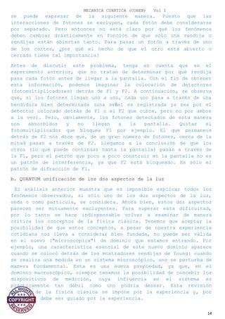 MECANICA CUANTICA (COHEN) Vol I
se puede expresar de la siguiente manera. Puesto que las
interacciones de fotones se excluyen, cada fotón debe considerarse
por separado. Pero entonces no está claro por qué los fenómenos
deben cambiar drásticamente en función de que sólo una rendija o
rendijas están abiertas tanto. Para pasar un fotón a través de uno
de los cortes, ¿por qué el hecho de que el otro está abierto o
cerrado tiene tal importancia?
Antes de discutir este problema, tenga en cuenta que en el
experimento anterior, que no tratan de determinar por qué rendija
pasa cada fotón antes de llegar a la pantalla. Con el fin de obtener
esta información, podemos imaginar la colocación de detectores
(fotomultiplicadores) detrás de F1 y F2. A continuación, se observa
que, si los fotones llegan uno a uno, cada uno pasa a través de una
hendidura bien determinada (una señal es registrada ya sea por el
detector colocado detrás de F1 o el F2 que cubre, pero no por ambos
a la vez). Pero, obviamente, los fotones detectados de esta manera
son absorbidos y no llegan a la pantalla. Quitar el
fotomultiplicador que bloquea F1 por ejemplo. El que permanece
detrás de F2 nos dice que, de un gran número de fotones, cerca de la
mitad pasan a través de F2. Llegamos a la conclusión de que los
otros (lo que puede continuar hasta la pantalla) pasan a través de
la F1, pero el patrón que poco a poco construir en la pantalla no es
un patrón de interferencia, ya que F2 está bloqueado. Es sólo el
patrón de difracción de F1.
b. QUANTUM unificación de los dos aspectos de la luz
El análisis anterior muestra que es imposible explicar todos los
fenómenos observados, si sólo uno de los dos aspectos de la luz,
onda o como partícula, se considera. Ahora bien, estos dos aspectos
parecen ser mutuamente excluyentes. Para superar esta dificultad,
por lo tanto se hace indispensable volver a examinar de manera
crítica los conceptos de la física clásica. Tenemos que aceptar la
posibilidad de que estos conceptos, a pesar de nuestra experiencia
cotidiana nos lleva a considerar bien fundada, no puede ser válida
en el nuevo ("microscópica") de dominio que estamos entrando. Por
ejemplo, una característica esencial de este nuevo dominio aparece
cuando se colocó detrás de los mostradores rendijas de Young: cuando
se realiza una medida en un sistema microscópico, uno se perturba de
manera fundamental. Esta es una nueva propiedad, ya que, en el
dominio macroscópico, siempre tenemos la posibilidad de concebir los
dispositivos de medición, cuya influencia en el sistema es
prácticamente tan débil como uno podría desear. Esta revisión
crítica de la física clásica se impone por la experiencia y, por
supuesto, debe ser guiado por la experiencia.
14
 