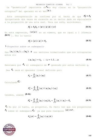 MECANICA CUANTICA (COHEN) Vol I
La "geométrica" importante de es muy clara: es la "proyección
ortogonal" del operador en el ket
Esta interpretación se confirma por el hecho de que
(proyectando dos veces en sucesión en un vector dado es equivalente
a la proyección de una sola vez). Para ver esto, escribimos:
En esta expresión, es un número, que es igual a 1 [fórmula
]. Por lo tanto:
Proyector sobre un subespacio
Sea son vectores normalizados que son ortogonales
entre sí:
Denotamos por el subespacio de generado por estos vectores q.
Sea será el operador lineal definido por:
Calculando
tenemos, usando
Es por lo tanto, un proyector. Es fácil ver que los proyectores
sobre el subespacio ya que para cualquier
140
 