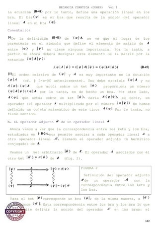 MECANICA CUANTICA (COHEN) Vol I
La ecuación por lo tanto, define una operación lineal en los
bra. El bra es el bra que resulta de la acción del operador
lineal en el bra
Comentarios
De la definición de se ve que el lugar de los
paréntesis en el símbolo que define el elemento de matriz de
entre y no tiene ninguna importancia. Por lo tanto, a
partir de ahora deberá designar este elemento de la matriz por la
notación
El orden relativo de y es muy importante en la notación
(cf. § 3-b-OC anteriormente). Uno debe escribir y no
que actúa sobre un ket proporciona un número
por lo tanto, es de hecho un bra. Por otro lado,
que actúa sobre un ket daría es decir, un
operador (el operador multiplicado por el número No hemos
definido un objeto matemático de este tipo: Por lo tanto, no
tiene sentido.
b. EL operador adjunto de un operador lineal
Ahora vamos a ver que la correspondencia entre los kets y los bra,
estudiados en nos permite asociar a cada operador lineal a
otro operador lineal llamado el operador adjunto (o hermitico
conjugado) de
Veamos un ket arbitrario de El operador asociados con él
otro ket de (fig. 2).
Para el ket corresponde un bra ; de la misma manera, a
corresponde Esta correspondencia entre los bra y los bra lo que
nos permite definir la acción del operador en los bras: el
142
FIGURA 2
Definición del operador adjunto
de un operador con la
correspondencia entre los kets y
los bra.
 