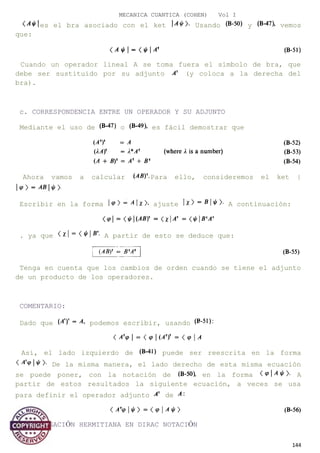 MECANICA CUANTICA (COHEN) Vol I
es el bra asociado con el ket Usando y vemos
que:
Cuando un operador lineal A se toma fuera el símbolo de bra, que
debe ser sustituido por su adjunto (y coloca a la derecha del
bra).
c. CORRESPONDENCIA ENTRE UN OPERADOR Y SU ADJUNTO
Mediante el uso de o es fácil demostrar que
Ahora vamos a calcular Para ello, consideremos el ket |
Escribir en la forma ajuste A continuación:
. ya que A partir de esto se deduce que:
Tenga en cuenta que los cambios de orden cuando se tiene el adjunto
de un producto de los operadores.
COMENTARIO:
Dado que podemos escribir, usando
Así, el lado izquierdo de puede ser reescrita en la forma
De la misma manera, el lado derecho de esta misma ecuación
se puede poner, con la notación de en la forma A
partir de estos resultados la siguiente ecuación, a veces se usa
para definir el operador adjunto de
d. CONJUGACIÓN HERMITIANA EN DIRAC NOTACIÓN
144
 