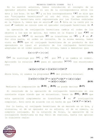 MECANICA CUANTICA (COHEN) Vol I
En la sección anterior, hemos introducido el concepto de un
operador adjunto mediante el uso de la correspondencia entre los
kets y los bras. Un ket y su bra correspondiente se dice que
son "conjugados hermitianos" el uno del otro. La operación de
conjugación hermitiana está representada por las flechas onduladas
en la figura 2, vemos que se asocia con Esta es la razón por la
cual también se conoce como el operador conjugado hermitiano de
La operación de conjugación hermitiana cambia el orden de los
objetos a los que se aplica. Así vemos en la figura 2 que se
convierte en El mercado se transforma en y en
Por otra parte, el orden se invierte. De la misma manera, hemos
visto en que el conjugado hermitiana de un producto de dos
operadores es igual al producto de los conjugados hermitianos
adoptadas en el orden opuesto. Por último, vamos a demostrar que:
Se sustituye por y por y se cambia el orden).
Aplicando la relación para el operador nos encontramos
con:
Ahora bien, si usamos la propiedad del producto escalar:
Mediante la comparación de y se puede derivar
El resultado de la operación de conjugación hermitiana en una
constante sigue siendo que se encuentran. Vemos de y que
esta operación simplemente se transforma en (conjugación
compleja). Esto está de acuerdo con el hecho de que
Por lo tanto, el conjugado hermitiano de un mercado es un bra, y
viceversa, el de un operador es su adjunto, el de un número, su
complejo conjugado. En la notación de Dirac, la operación de la
conjugación hermitiana es muy fácil de realizar, basta con aplicar
la siguiente regla:
145
 