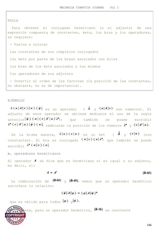 MECANICA CUANTICA (COHEN) Vol I
EJEMPLOS
es un operador ( y son números). El
adjunto de este operador se obtiene mediante el uso de la regla
anterior : que también se puede escribir
cambiando la posición de los números y
De la misma manera, es un ket ( y (son
constantes). El bra es conjugado que también se puede
escribir
e. operadores hermitianos
El operador se dice que es hermitiana si es igual a su adjunto,
es decir, si:
La combinación de y vemos que un operador hermítico
satisface la relación:
que es válido para todos y
Finalmente, para un operador hermítico, se convierte
146
REGLA
Para obtener el conjugado hermitiano (o el adjunto) de una
expresión compuesta de constantes, kets, los bras y los operadores,
se requiere:
- Vuelva a colocar
las constantes de sus complejos conjugados
los kets por parte de los brass asociados con ellos
los bras de los kets asociados a los mismos
los operadores de sus adjoints
- Invertir el orden de los factores (la posición de las constantes,
no obstante, no es de importancia).
 
