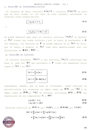 MECANICA CUANTICA (COHEN) Vol I
a. RELACIÓN de ORTHONORMALIZATION
Un conjunto de kets, discreto o continuo se dice
que es Orto normal si los kets de este conjunto satisfacen la
relación ortho normalization:
o
Se puede observar que, para un conjunto continuo, no existe:
el tienen una norma infinita y por lo tanto no pertenecen a
Sin embargo, los vectores de se puede ampliar en el Es útil,
por lo tanto, a aceptar el como kets generalizadas (ver las
discusiones en y ).
b. RELACIÓN DE CLAUSURA
Un conjunto discreto, o una continua, constituye una
base si cada ket que pertenece a tiene una expansión única
sobre el o el
Supongamos, además, que la base es ortonormal. Luego realizar la
multiplicación por escalares en ambos lados de con y en
ambos lados de con Se obtiene, utilizando o las
expresiones de los componentes o
Entonces sustituir en por y en por
148
 