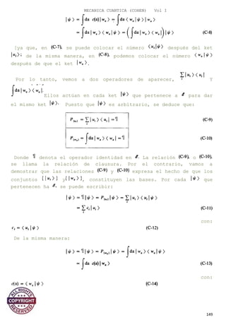 MECANICA CUANTICA (COHEN) Vol I
[ya que, en se puede colocar el número después del ket
de la misma manera, en podemos colocar el número
después de que el ket .
Por lo tanto, vemos a dos operadores de aparecer, Y
Ellos actúan en cada ket que pertenece a para dar
el mismo ket Puesto que es arbitrario, se deduce que:
Donde denota el operador identidad en La relación o
se llama la relación de clausura. Por el contrario, vamos a
demostrar que las relaciones y expresa el hecho de que los
conjuntos y , constituyen las bases. Por cada que
pertenecen ha se puede escribir:
con:
De la misma manera:
con:
149
 