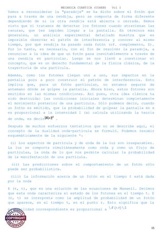 MECANICA CUANTICA (COHEN) Vol I
Vamos a reconsiderar la "paradoja" se ha dicho sobre el fotón que
pasa a través de una rendija, pero se comporta de forma diferente
dependiendo de si la otra rendija está abierta o cerrada. Hemos
visto que si tratamos de detectar los fotones cuando atraviesan las
ranuras, que les impiden llegar a la pantalla. En términos más
generales, un análisis experimental detallado muestra que es
imposible observar el patrón de interferencia y conocer al mismo
tiempo, por qué rendija ha pasado cada fotón (cf. complemento, D).
Por lo tanto, es necesario, con el fin de resolver la paradoja, a
renunciar a la idea de que un fotón pasa inevitablemente a través de
una rendija en particular. Luego se nos llevó a cuestionar el
concepto, que es un derecho fundamental de la física clásica, de la
trayectoria de una partícula.
Además, como los fotones llegan uno a uno, sus impactos en la
pantalla poco a poco construir el patrón de interferencia. Esto
implica que, para un fotón particular, no estamos seguros de
antemano dónde se golpee la pantalla. Ahora bien, estos fotones son
emitidos en las mismas condiciones. Así pues, otra idea clásica ha
sido destruida: las condiciones iníciales determinan completamente
el movimiento posterior de una partícula. Sólo podemos decir, cuando
un fotón es emitido, que la probabilidad de golpear la pantalla en x
es proporcional a la intensidad I (x) calcula utilizando la teoría
de onda, es decir .
Después de muchos esfuerzos tentativos que no se describe aquí, el
concepto de la dualidad onda-partícula se formuló. Podemos resumir
esquemáticamente de la siguiente *:
(i) Los aspectos de partícula y de onda de la luz son inseparables.
La luz se comporta simultáneamente como onda y como un flujo de
partículas, la onda de lo que nos permite calcular la probabilidad
de la manifestación de una partícula.
(ii) Las predicciones sobre el comportamiento de un fotón sólo
puede ser probabilística.
(iii) La información acerca de un fotón en el tiempo t está dada
por la onda
E (r, t), que es una solución de las ecuaciones de Maxwell. Decimos
que esta onda caracteriza el estado de los fotones en el tiempo t. E
(r, t) se interpreta como la amplitud de probabilidad de un fotón
que aparece, en el tiempo t, en el punto r. Esto significa que la
probabilidad correspondiente es proporcional a
15
 