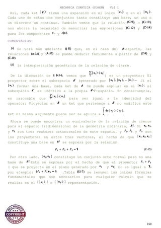 MECANICA CUANTICA (COHEN) Vol I
Así, cada ket tiene una expansión en el único o en el
Cada uno de estos dos conjuntos tanto constituye una base, un uno o
un discreto un continuo. También vemos que la relación o
nos ahorra la necesidad de memorizar las expresiones y
para los componentes y
COMENTARIOS:
Se verá más adelante que, en el caso del espacio, las
relaciones y se puede deducir fácilmente a partir de y
la interpretación geométrica de la relación de cierre.
De la discusión de vemos que | es un proyector: El
proyector sobre el subespacio (generado por Si el
forman una base, cada ket de Se puede ampliar en el el
subespacio es idéntico a la propia F-espacio. En consecuencia,
es razonable que para ser igual a la identidad del
operador: Proyectar en un ket que pertenece a no modifica este
ket El mismo argumento puede ser se aplica a
Ahora se puede encontrar un equivalente de la relación de cierre
para el espacio tridimensional de la geometría ordinaria, Si
y son tres vectores ortonormales de este espacio, y y son
los proyectores en estos tres vectores, el hecho de que
constituye una base en se expresa por la relación
Por otro lado, constituye un conjunto orto normal pero no una
base de Esto se expresa por el hecho de que el proyector
( que se proyecta en el plano generado por y ) no es igual a
por ejemplo: .Tabla se resumen las únicas fórmulas
fundamentales que son necesarios para cualquier cálculo que se
realiza en el o representación.
150
 