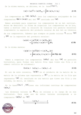 MECANICA CUANTICA (COHEN) Vol I
De la misma manera, se obtiene, en la base :
Los componentes de (son los complejos conjugados de los
componentes del ket asociada con
Hemos acordado para organizar los componentes de un ket vertical.
Antes de describir la forma de organizar los componentes de un bra,
vamos a mostrar cómo la relación de clausura nos permite encontrar
simplemente la expresión del producto escalar de dos ket en términos
de sus componentes. Sabemos que siempre se puede colocar entre
y en la expresión del producto escalar:
De la misma manera:
Vamos a organizar los componentes del bra en posición
horizontal, para formar una matriz fila (que tiene una fila y un
número infinito de columnas):
El uso de este convenio, es el producto de la matriz de la
matriz de la columna que representa a y la matriz de la fila que
representa El resultado es una matriz que tiene una fila y una
columna, es decir, un número.
En la base , tiene una infinidad continua de componentes
Los diversos valores de una se colocan a lo largo de un eje
horizontal. Para cada uno de estos valores corresponde a un
componente de
COMENTARIO:
152
 