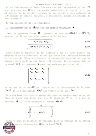 MECANICA CUANTICA (COHEN) Vol I
En una representación dada, las matrices que representan un ket
y el bra asociado son conjugados hermitianos el uno del otro (en
el sentido de la matriz): se pasa de una matriz a otra mediante el
intercambio de filas y columnas, y teniendo el complejo conjugado de
cada elemento.
4. Representación de los operadores
a. REPRESENTACIÓN DE UNA POR UNA MATRIZ ‘CUADRADA’
Dado un operador lineal , podemos en una base o ,
asociar con él una serie de números definidos por:
o
Estos números dependen de dos índices y por lo tanto pueden ser
dispuestos en un "cuadrada" matriz que tiene una infinidad numerable
o continua de filas y columnas. La convención habitual es que el
primer índice de fijar las filas y el segundo, las columnas. Así, en
la base , el operador está representado por la matriz:
Se ve que la columna se compone de los componentes de la base
de la transformada del vector de la base
Para una base continua, trazamos dos ejes perpendiculares entre sí.
Para un punto que tiene por eje de abscisas (a ') y por su
ordenada (a) le corresponde el número
Vamos a usar la relación de clausura para el cálculo de la matriz
que representa el operador de la base :
153
 