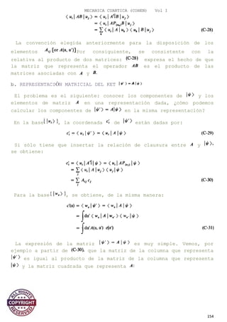 MECANICA CUANTICA (COHEN) Vol I
La convención elegida anteriormente para la disposición de los
elementos Por consiguiente, se consistente con la
relativa al producto de dos matrices: expresa el hecho de que
la matriz que representa el operador es el producto de las
matrices asociadas con y
b. REPRESENTACIÓN MATRICIAL DEL KET
El problema es el siguiente: conocer los componentes de y los
elementos de matriz en una representación dada, ¿cómo podemos
calcular los componentes de en la misma representación?
En la base , la coordenada de están dadas por:
Si sólo tiene que insertar la relación de clausura entre y
se obtiene:
Para la base , se obtiene, de la misma manera:
La expresión de la matriz es muy simple. Vemos, por
ejemplo a partir de que la matriz de la columna que representa
es igual al producto de la matriz de la columna que representa
y la matriz cuadrada que representa
154
 