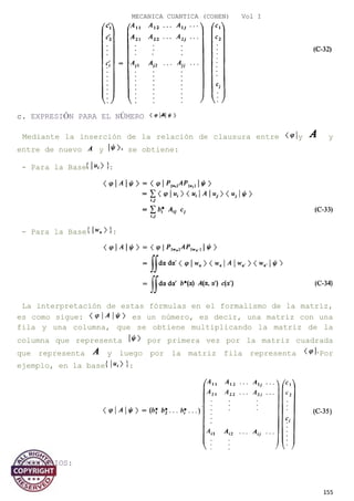MECANICA CUANTICA (COHEN) Vol I
c. EXPRESIÓN PARA EL NÚMERO
Mediante la inserción de la relación de clausura entre y y
entre de nuevo y se obtiene:
- Para la Base :
- Para la Base :
La interpretación de estas fórmulas en el formalismo de la matriz,
es como sigue: es un número, es decir, una matriz con una
fila y una columna, que se obtiene multiplicando la matriz de la
columna que representa por primera vez por la matriz cuadrada
que representa y luego por la matriz fila representa Por
ejemplo, en la base :
COMENTARIOS:
155
 