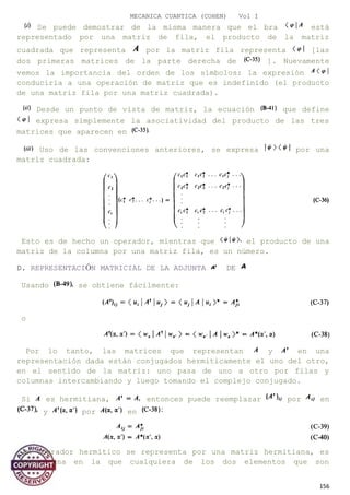 MECANICA CUANTICA (COHEN) Vol I
Se puede demostrar de la misma manera que el bra está
representado por una matriz de fila, el producto de la matriz
cuadrada que representa por la matriz fila representa [las
dos primeras matrices de la parte derecha de ]. Nuevamente
vemos la importancia del orden de los símbolos: la expresión
conduciría a una operación de matriz que es indefinido (el producto
de una matriz fila por una matriz cuadrada).
Desde un punto de vista de matriz, la ecuación que define
expresa simplemente la asociatividad del producto de las tres
matrices que aparecen en
Uso de las convenciones anteriores, se expresa por una
matriz cuadrada:
Esto es de hecho un operador, mientras que el producto de una
matriz de la columna por una matriz fila, es un número.
D. REPRESENTACIÓN MATRICIAL DE LA ADJUNTA DE
Usando se obtiene fácilmente:
o
Por lo tanto, las matrices que representan y en una
representación dada están conjugados hermiticamente el uno del otro,
en el sentido de la matriz: uno pasa de uno a otro por filas y
columnas intercambiando y luego tomando el complejo conjugado.
Si es hermitiana, entonces puede reemplazar por en
y por en
Un operador hermítico se representa por una matriz hermitiana, es
decir, una en la que cualquiera de los dos elementos que son
156
 