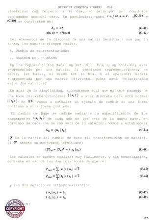 MECANICA CUANTICA (COHEN) Vol I
simétricas con respecto a la diagonal principal son complejos
conjugados uno del otro. En particular, para o y
se convierten en:
Los elementos de la diagonal de una matriz hermitiana son por lo
tanto, los números siempre reales.
5. Cambio de representaciones
a. RESUMEN DEL PROBLEMA
En una representación dada, un ket (o un bra, o un operador) está
representado por una matriz. Si cambiamos representaciones, es
decir, las bases, el mismo ket (o bra, o el operador) estará
representada por una matriz diferente. ¿Cómo están relacionados
estos dos matrices?
En aras de la simplicidad, supondremos aquí que estamos pasando de
una base discreta ortonormal a otra discreta base orto normal
En vamos a estudiar un ejemplo de cambio de una forma
continua a otra forma continua.
El cambio de base se define mediante la especificación de los
componentes de cada uno de los kets de la nueva base, en
términos de cada una de los kets de lo anterior. Vamos a establecer:
Es la matriz del cambio de base (la transformación de matriz).
Si denota su conjugado hermitiano:
Los cálculos se pueden realizar muy fácilmente, y sin memorización,
mediante el uso de las dos relaciones de cierre:
y las dos relaciones orthonormalization:
COMENTARIO:
157
 